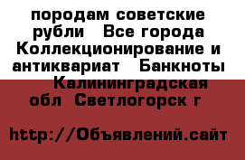 породам советские рубли - Все города Коллекционирование и антиквариат » Банкноты   . Калининградская обл.,Светлогорск г.